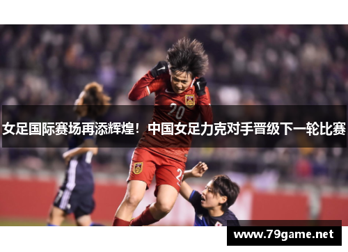 女足国际赛场再添辉煌！中国女足力克对手晋级下一轮比赛