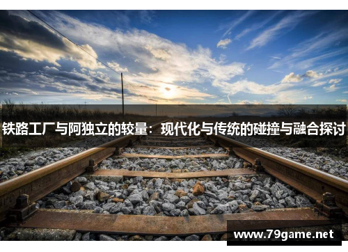 铁路工厂与阿独立的较量：现代化与传统的碰撞与融合探讨