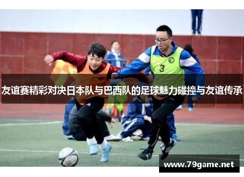 友谊赛精彩对决日本队与巴西队的足球魅力碰撞与友谊传承