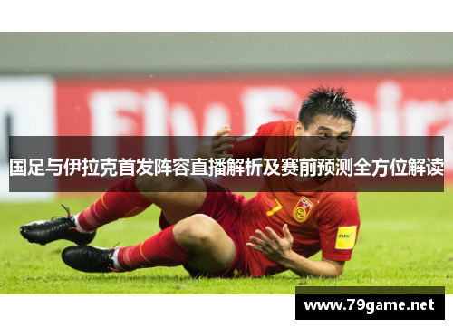 国足与伊拉克首发阵容直播解析及赛前预测全方位解读